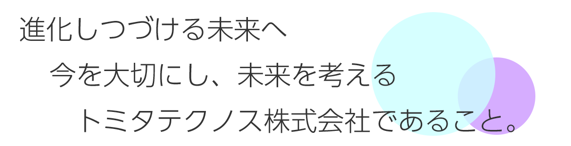 進化しつづける未来へ今を大切にし、未来を考えるトミタテクノス株式会社であること。